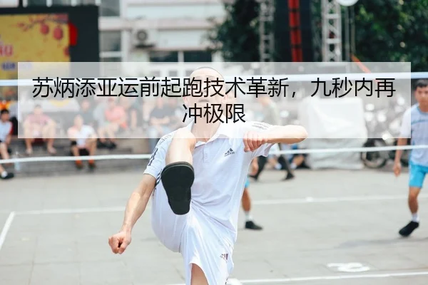 苏炳添亚运前起跑技术革新，九秒内再冲极限