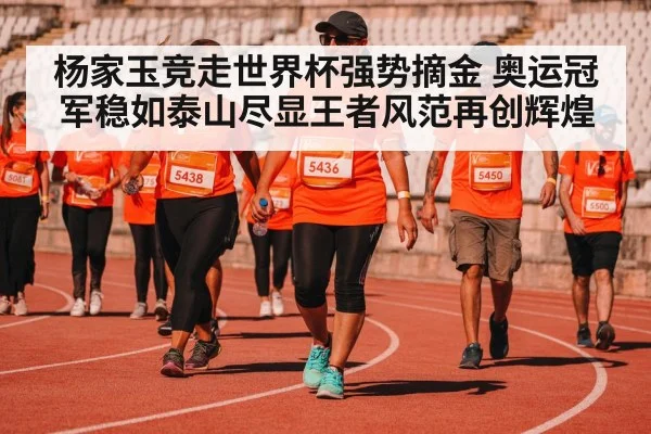 杨家玉竞走世界杯强势摘金 奥运冠军稳如泰山尽显王者风范再创辉煌